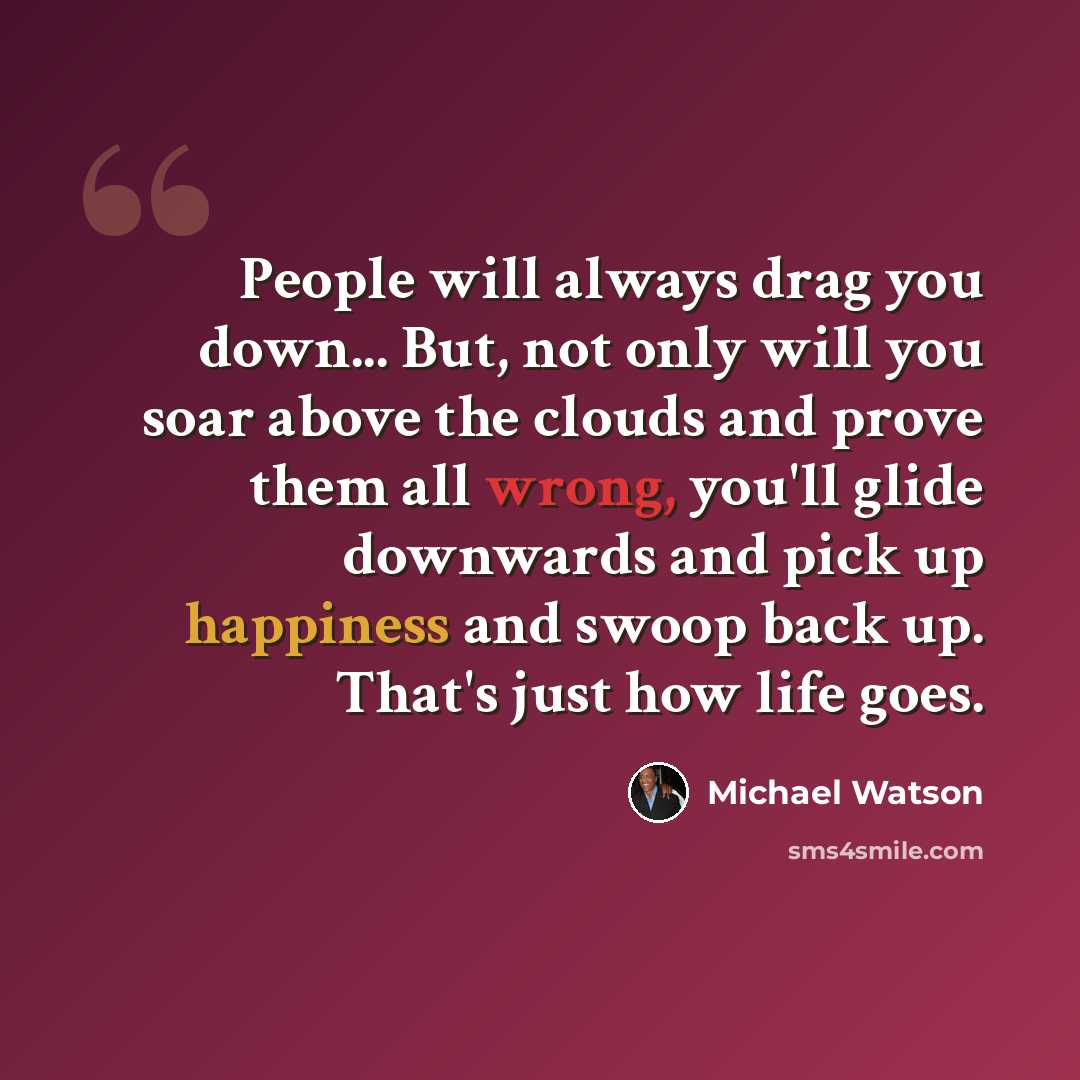 “People will always drag you down... But, not only will you soar above the clouds and prove them all wrong, you'll glide downwards and pick up happiness and swoop back up. That's just how life goes.” quote by Michael Watson