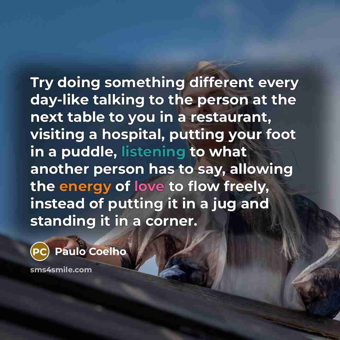 “Try doing something different every day-like talking to the person at the next table to you in a restaurant, visiting a hospital, putting your foot in a puddle, listening to what another person has to say, allowing the energy of love to flow freely, instead of putting it in a jug and standing it…” quote by Paulo Coelho