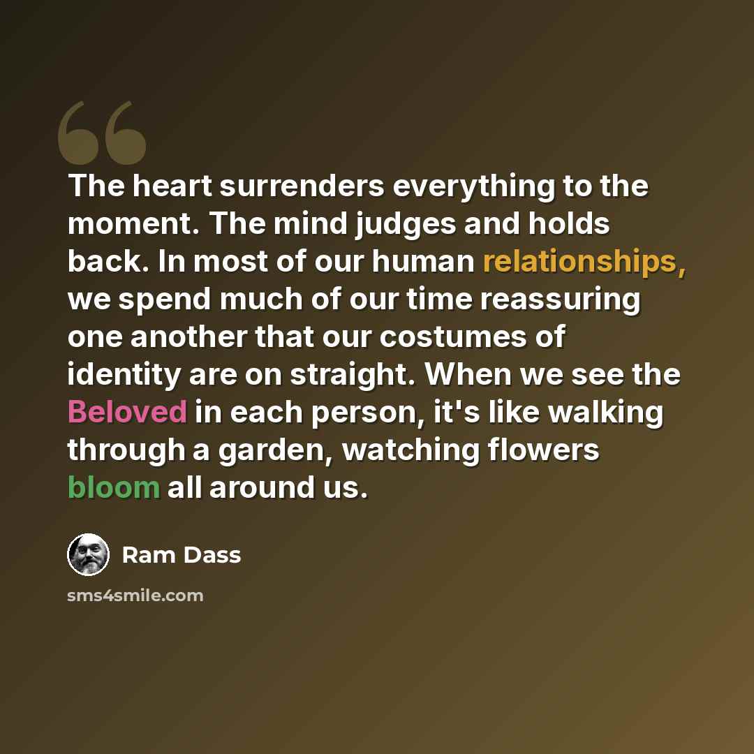 “The heart surrenders everything to the moment. The mind judges and holds back. In most of our human relationships, we spend much of our time reassuring one another that our costumes of identity are on straight. When we see the Beloved in each person, it's like walking through a garden, watching…” quote by Ram Dass
