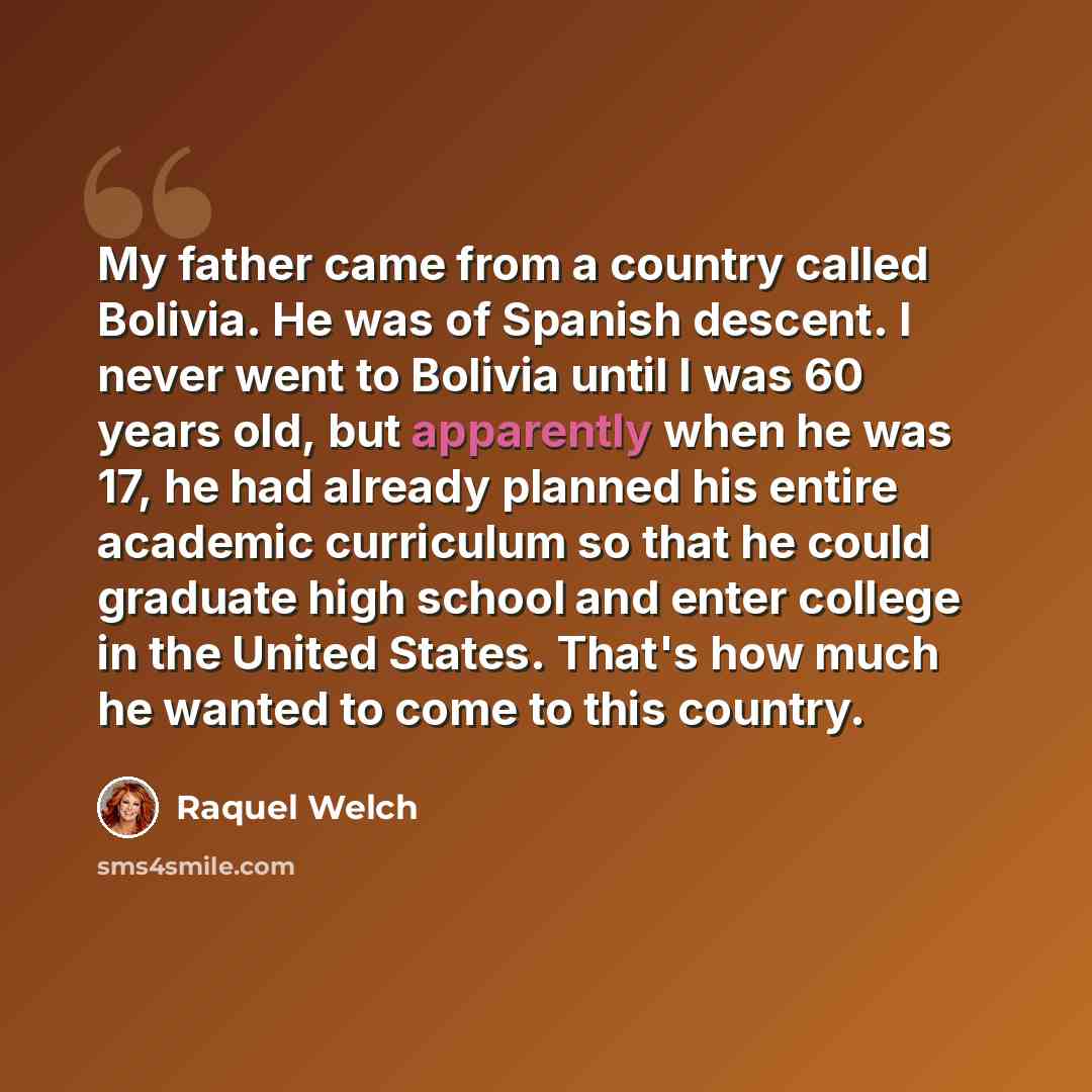“My father came from a country called Bolivia. He was of Spanish descent. I never went to Bolivia until I was 60 years old, but apparently when he was 17, he had already planned his entire academic curriculum so that he could graduate high school and enter college in the United States. That's how…” quote by Raquel Welch