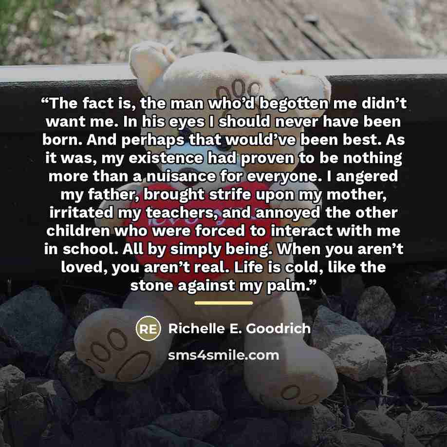 “The fact is, the man who’d begotten me didn’t want me. In his eyes I should never have been born. And perhaps that would’ve been best. As it was, my existence had proven to be nothing more than a nuisance for everyone. I angered my father, brought strife upon my mother, irritated my teachers, and…” quote by Richelle E. Goodrich