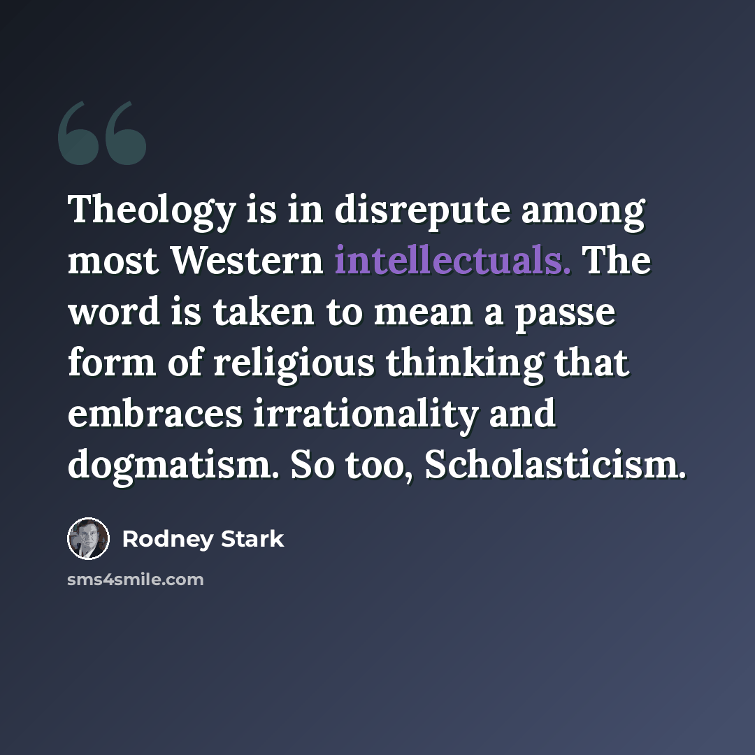 “Theology is in disrepute among most Western intellectuals. The word is taken to mean a passe form of religious thinking that embraces irrationality and dogmatism. So too, Scholasticism.” quote by Rodney Stark