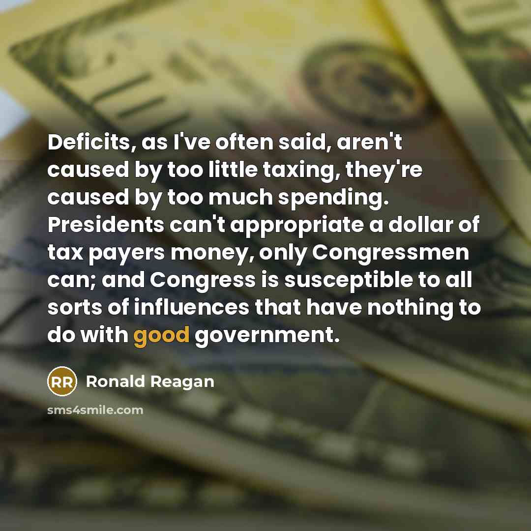 “Deficits, as I've often said, aren't caused by too little taxing, they're caused by too much spending. Presidents can't appropriate a dollar of tax payers money, only Congressmen can; and Congress is susceptible to all sorts of influences that have nothing to do with good government.” quote by Ronald Reagan
