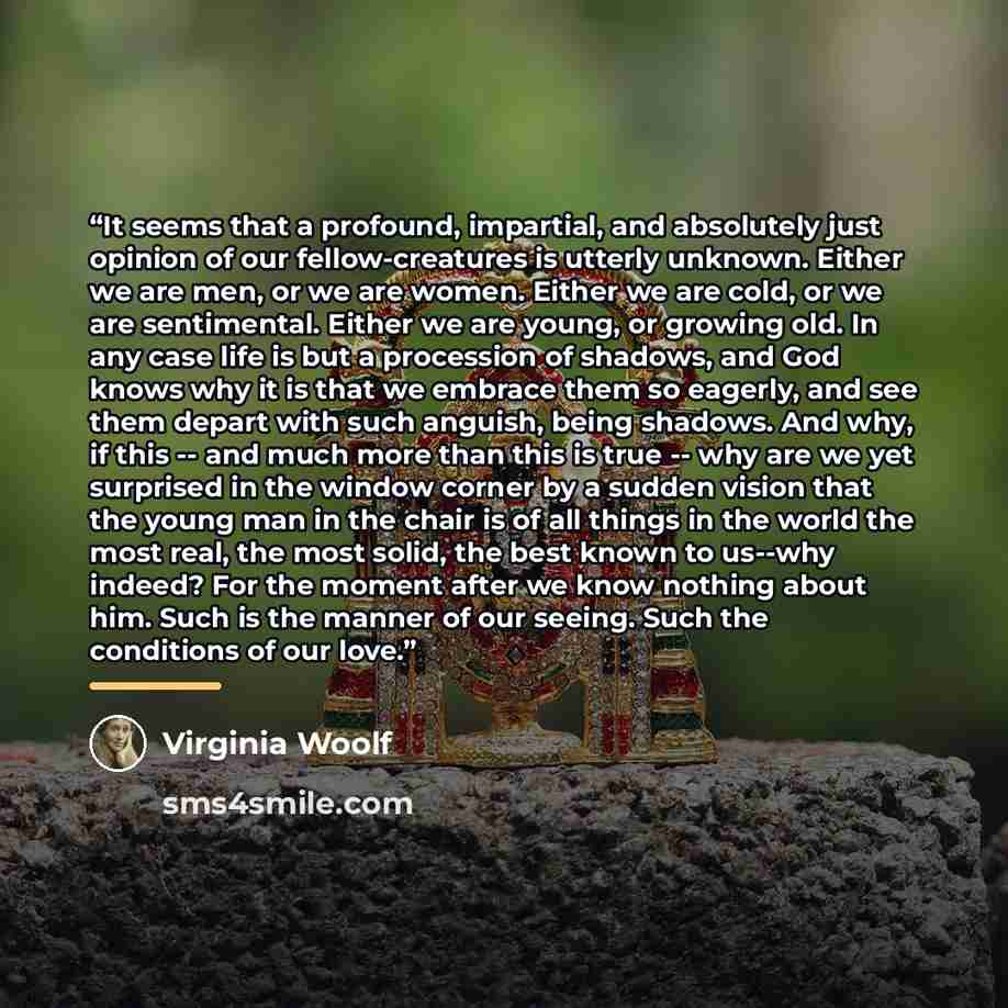 “It seems that a profound, impartial, and absolutely just opinion of our fellow-creatures is utterly unknown. Either we are men, or we are women. Either we are cold, or we are sentimental. Either we are young, or growing old. In any case life is but a procession of shadows, and God knows why it is…” quote by Virginia Woolf