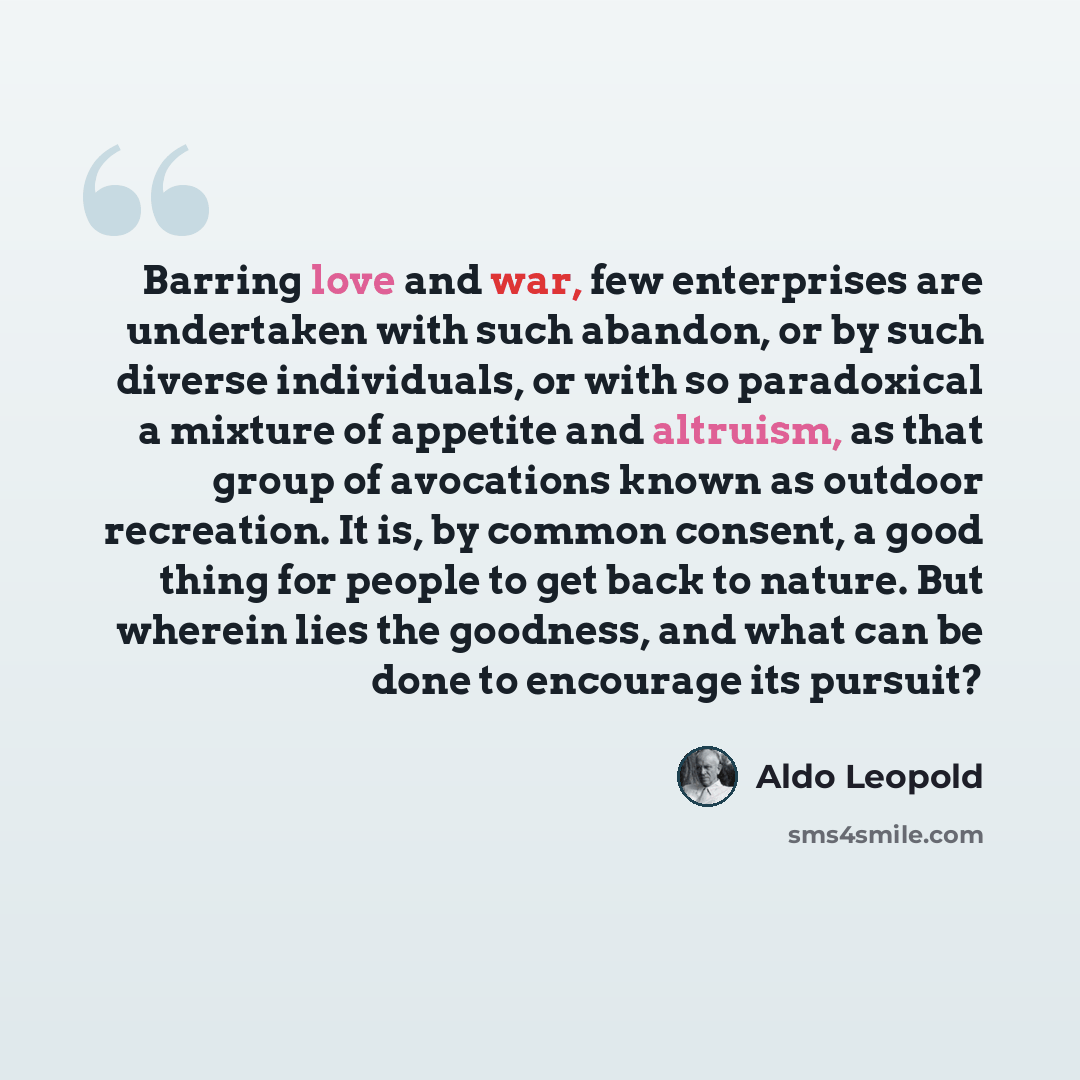 “Barring love and war, few enterprises are undertaken with such abandon, or by such diverse individuals, or with so paradoxical a mixture of appetite and altruism, as that group of avocations known as outdoor recreation. It is, by common consent, a good thing for people to get back to nature. But…” quote by Aldo Leopold