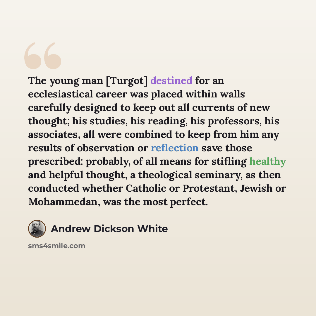 “The young man [Turgot] destined for an ecclesiastical career was placed within walls carefully designed to keep out all currents of new thought; his studies, his reading, his professors, his associates, all were combined to keep from him any results of observation or reflection save those…” quote by Andrew Dickson White