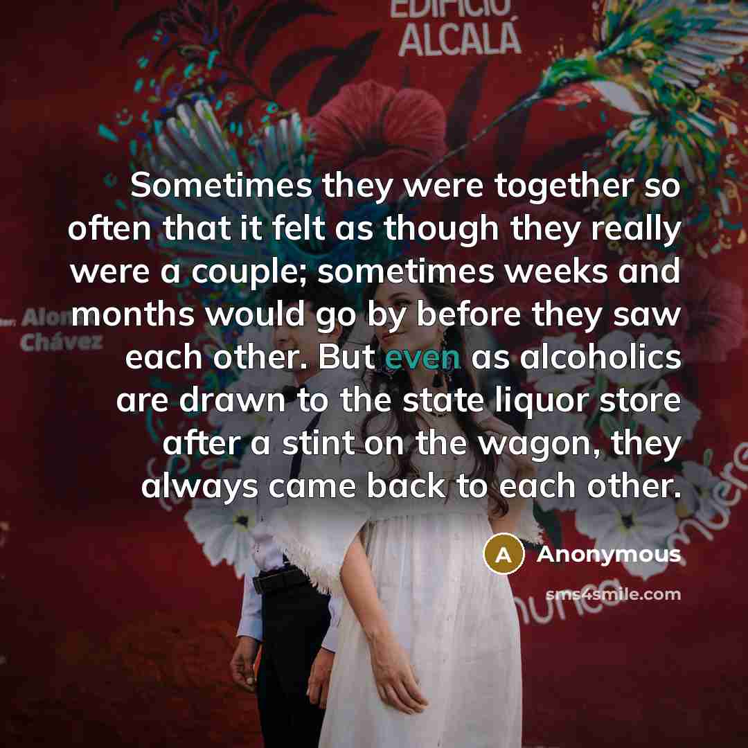 “Sometimes they were together so often that it felt as though they really were a couple; sometimes weeks and months would go by before they saw each other. But even as alcoholics are drawn to the state liquor store after a stint on the wagon, they always came back to each other.” quote by Anonymous