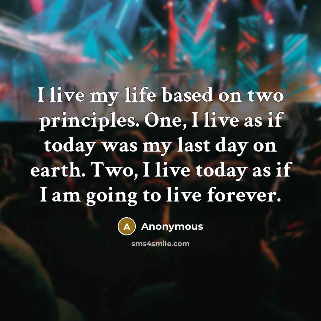 “I live my life based on two principles. One, I live as if today was my last day on earth. Two, I live today as if I am going to live forever.” quote by Anonymous