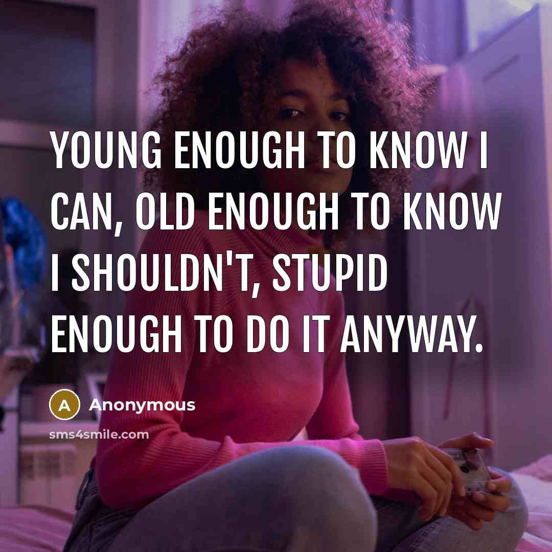 “Young enough to know I can, old enough to know I shouldn't, stupid enough to do it anyway.” quote by Anonymous
