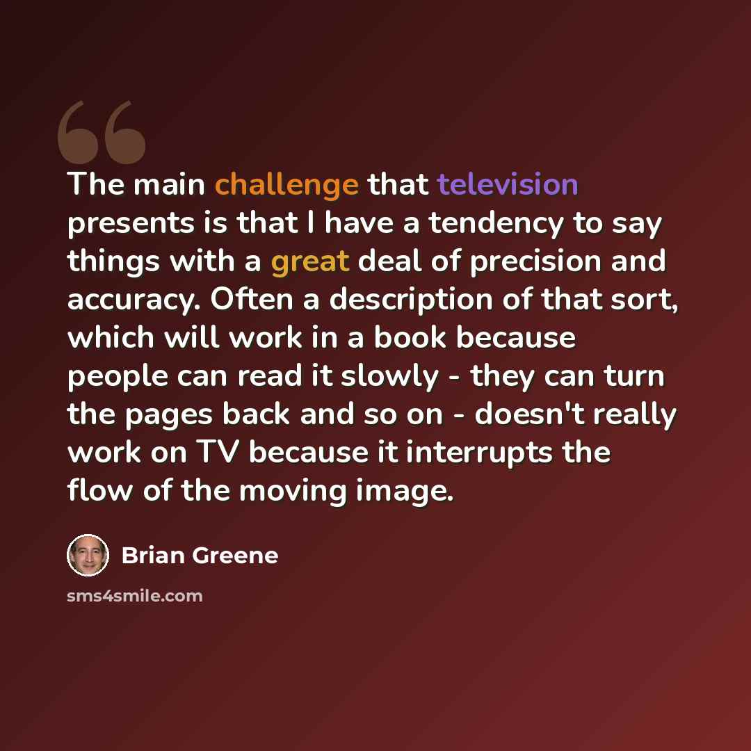 “The main challenge that television presents is that I have a tendency to say things with a great deal of precision and accuracy. Often a description of that sort, which will work in a book because people can read it slowly - they can turn the pages back and so on - doesn't really work on TV…” quote by Brian Greene