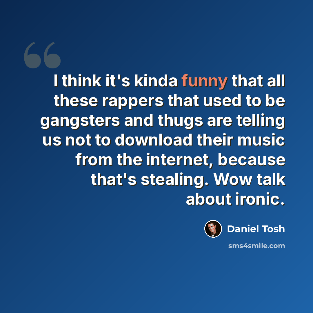 “I think it's kinda funny that all these rappers that used to be gangsters and thugs are telling us not to download their music from the internet, because that's stealing. Wow talk about ironic.” quote by Daniel Tosh
