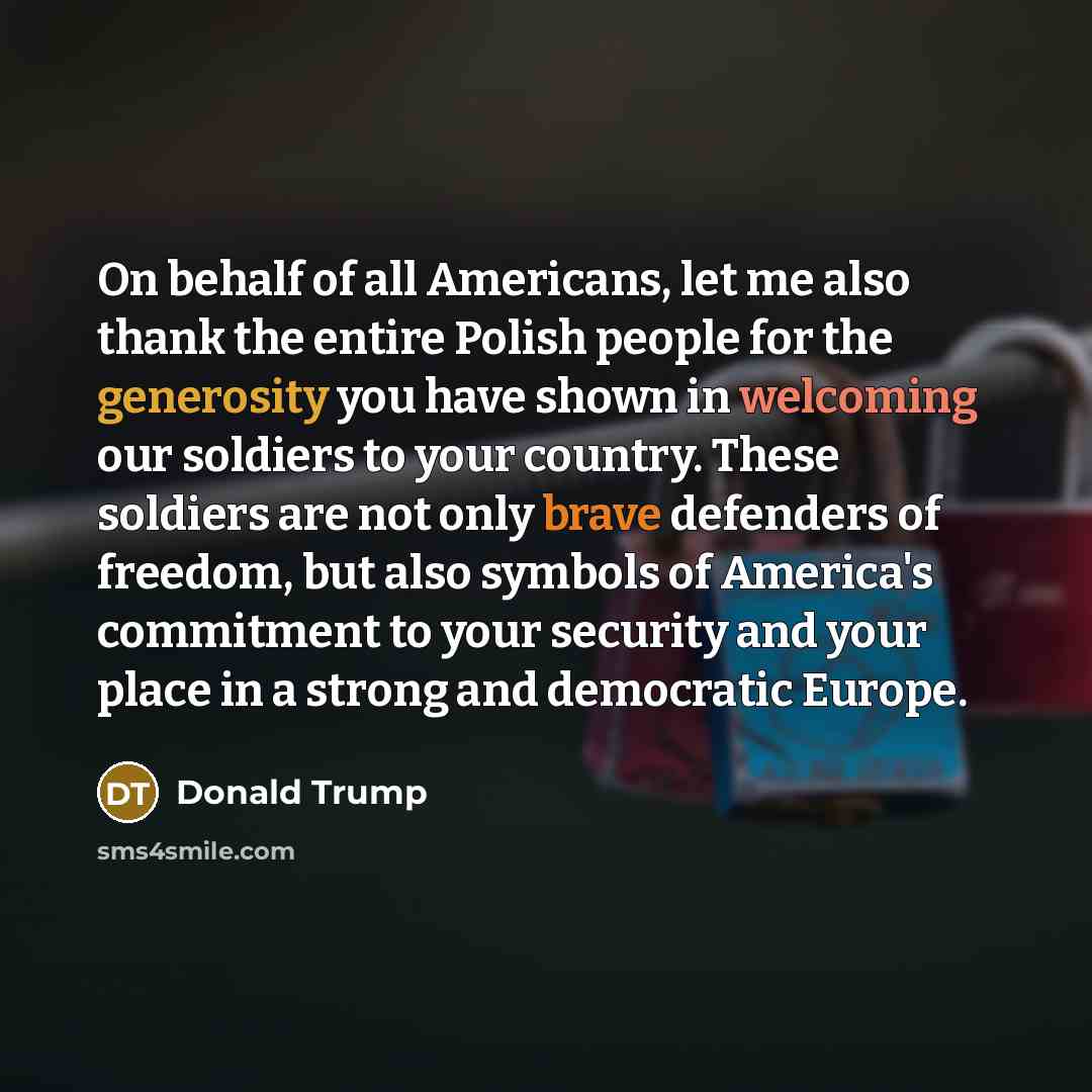 “On behalf of all Americans, let me also thank the entire Polish people for the generosity you have shown in welcoming our soldiers to your country. These soldiers are not only brave defenders of freedom, but also symbols of America's commitment to your security and your place in a strong and…” quote by Donald Trump