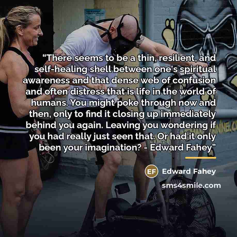 “There seems to be a thin, resilient, and self-healing shell between one's spiritual awareness and that dense web of confusion and often distress that is life in the world of humans. You might poke through now and then, only to find it closing up immediately behind you again. Leaving you wondering…” quote by Edward Fahey