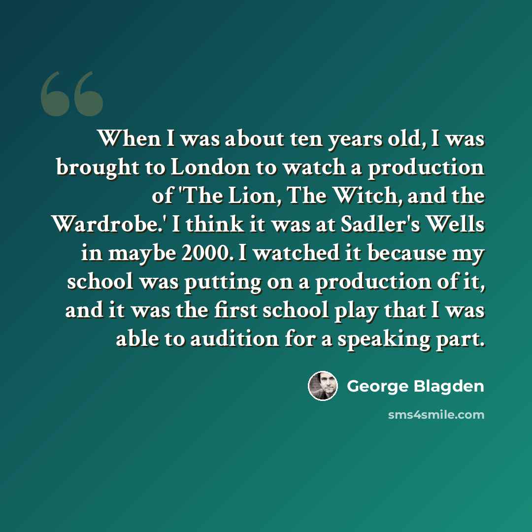 “When I was about ten years old, I was brought to London to watch a production of 'The Lion, The Witch, and the Wardrobe.' I think it was at Sadler's Wells in maybe 2000. I watched it because my school was putting on a production of it, and it was the first school play that I was able to audition…” quote by George Blagden