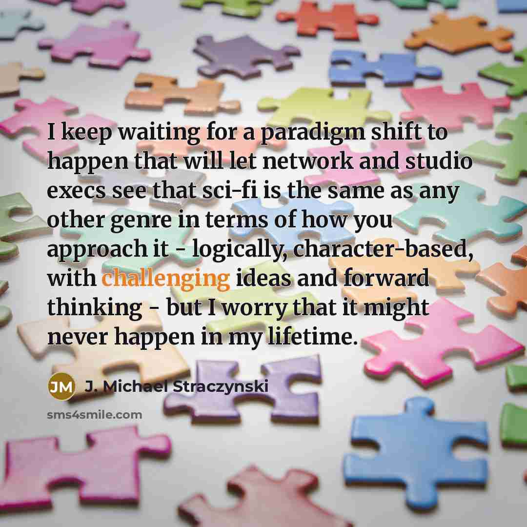 “I keep waiting for a paradigm shift to happen that will let network and studio execs see that sci-fi is the same as any other genre in terms of how you approach it - logically, character-based, with challenging ideas and forward thinking - but I worry that it might never happen in my lifetime.” quote by J. Michael Straczynski