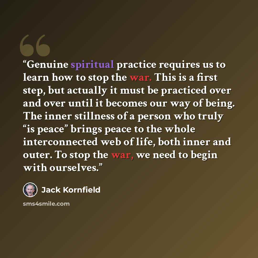 “Genuine spiritual practice requires us to learn how to stop the war. This is a first step, but actually it must be practiced over and over until it becomes our way of being. The inner stillness of a person who truly “is peace” brings peace to the whole interconnected web of life, both inner and…” quote by Jack Kornfield