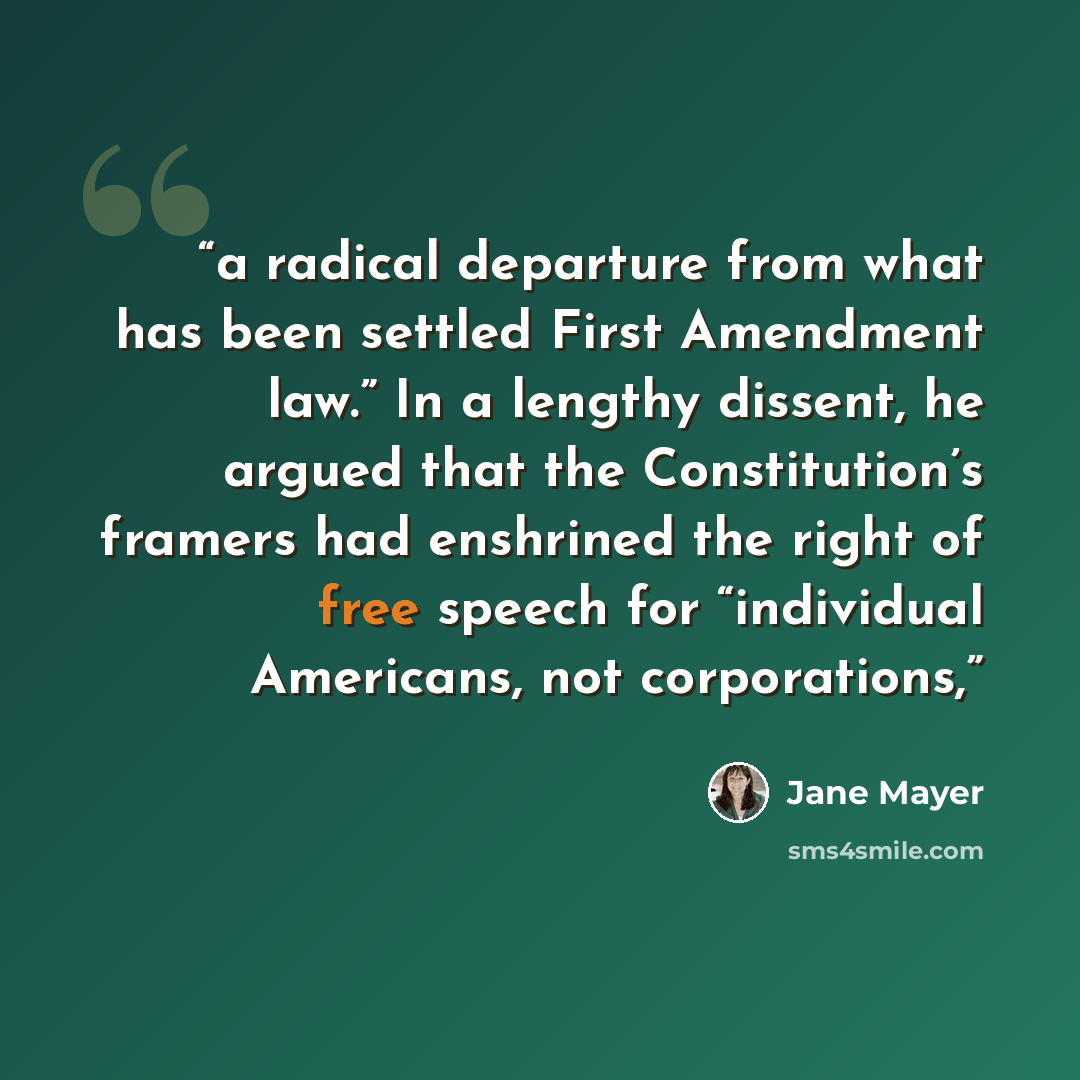 “a radical departure from what has been settled First Amendment law.” In a lengthy dissent, he argued that the Constitution’s framers had enshrined the right of free speech for “individual Americans, not corporations,” quote by Jane Mayer