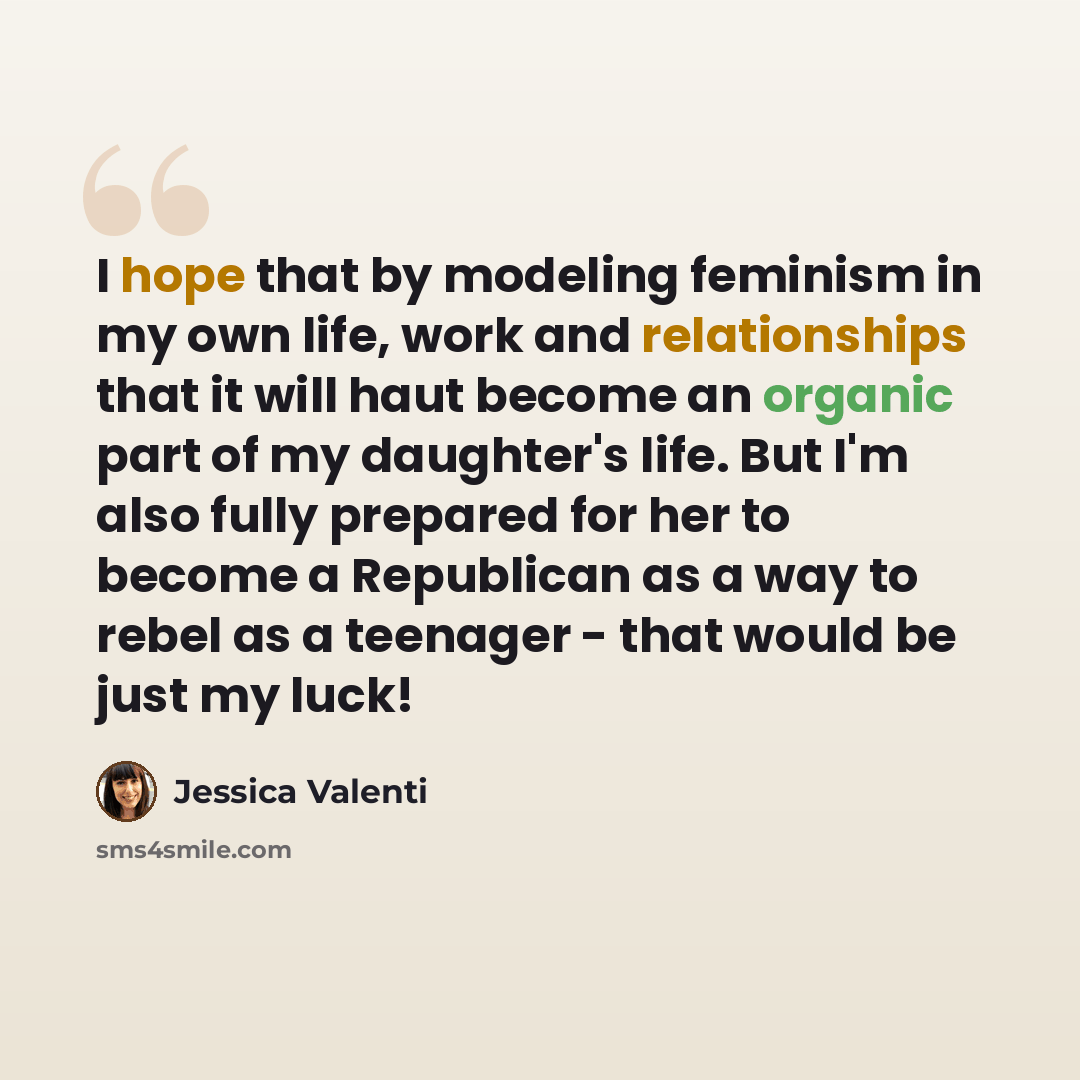 “I hope that by modeling feminism in my own life, work and relationships that it will haut become an organic part of my daughter's life. But I'm also fully prepared for her to become a Republican as a way to rebel as a teenager - that would be just my luck!” quote by Jessica Valenti