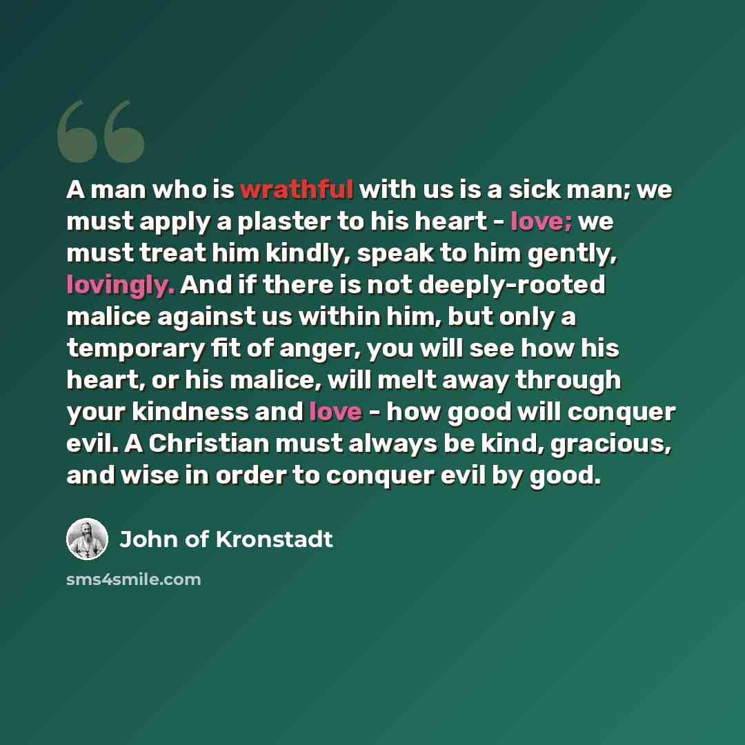 “A man who is wrathful with us is a sick man; we must apply a plaster to his heart - love; we must treat him kindly, speak to him gently, lovingly. And if there is not deeply-rooted malice against us within him, but only a temporary fit of anger, you will see how his heart, or his malice, will melt…” quote by John of Kronstadt
