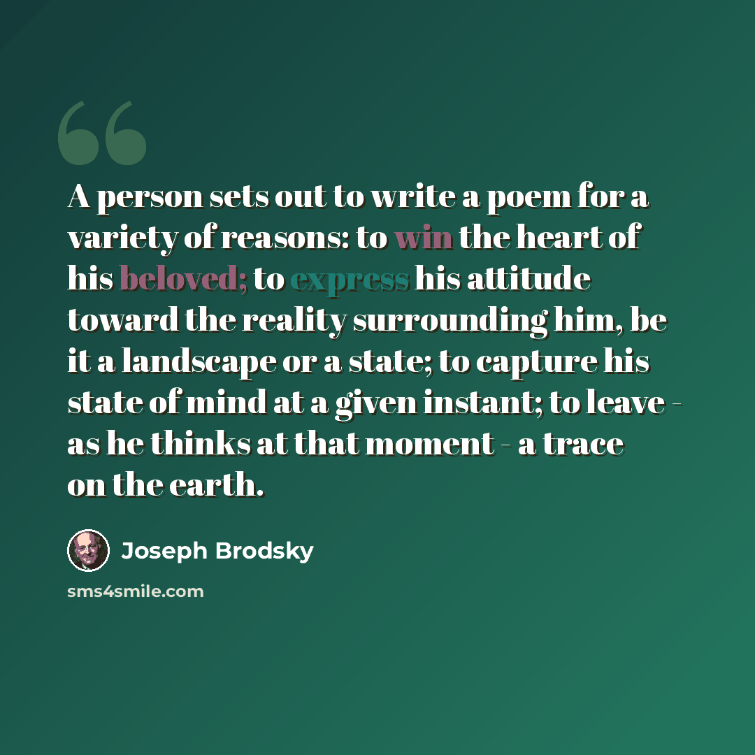 “A person sets out to write a poem for a variety of reasons: to win the heart of his beloved; to express his attitude toward the reality surrounding him, be it a landscape or a state; to capture his state of mind at a given instant; to leave - as he thinks at that moment - a trace on the earth.” quote by Joseph Brodsky