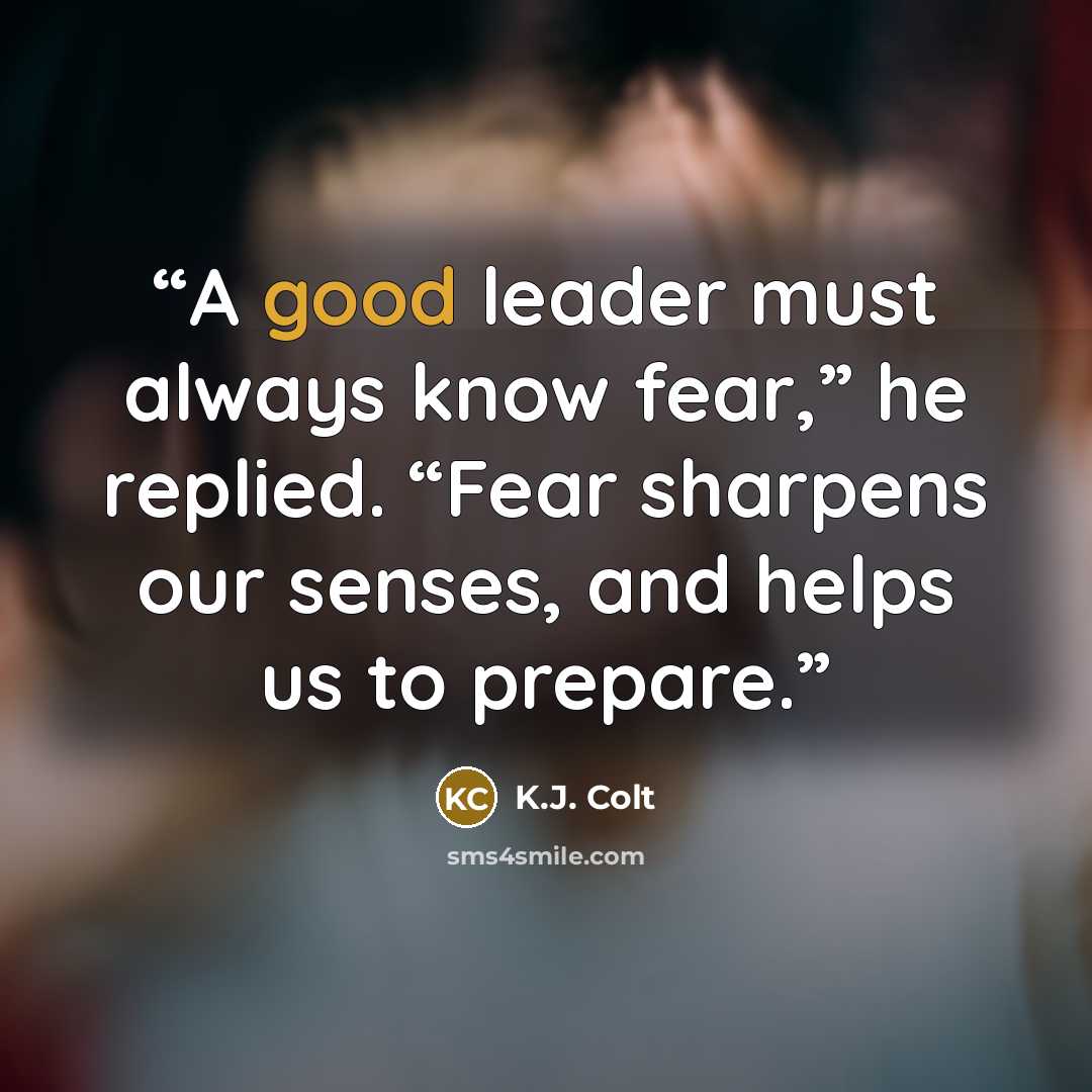 “A good leader must always know fear,” he replied. “Fear sharpens our senses, and helps us to prepare.” quote by K.J. Colt