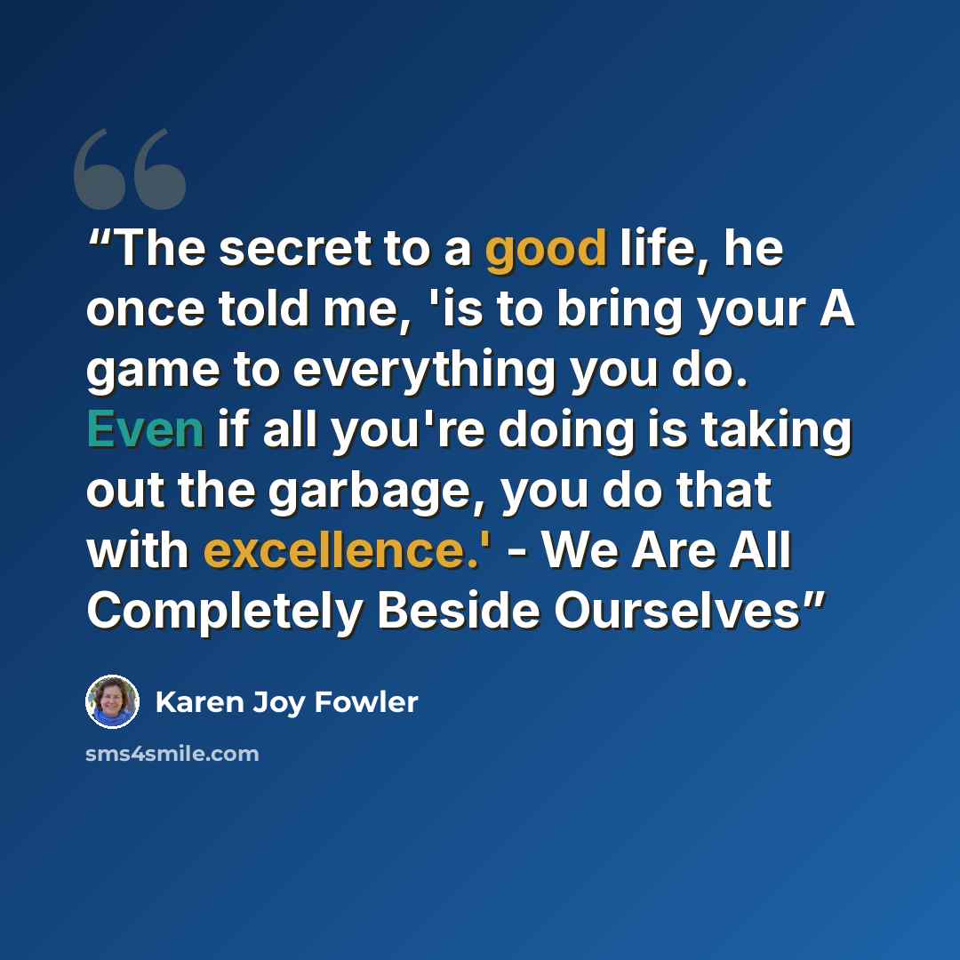 “The secret to a good life, he once told me, 'is to bring your A game to everything you do. Even if all you're doing is taking out the garbage, you do that with excellence.' - We Are All Completely Beside Ourselves” quote by Karen Joy Fowler