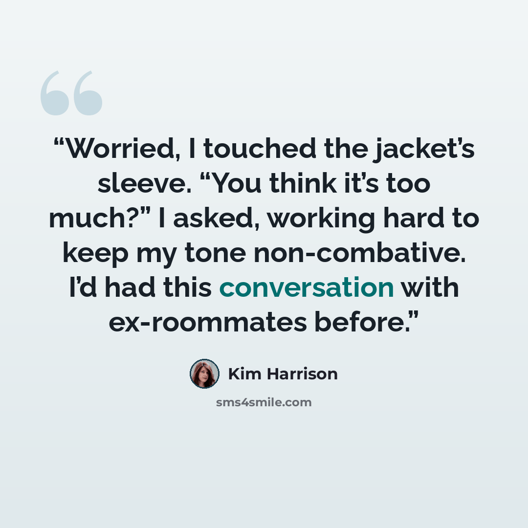 “Worried, I touched the jacket’s sleeve. “You think it’s too much?” I asked, working hard to keep my tone non-combative. I’d had this conversation with ex-roommates before.” quote by Kim Harrison