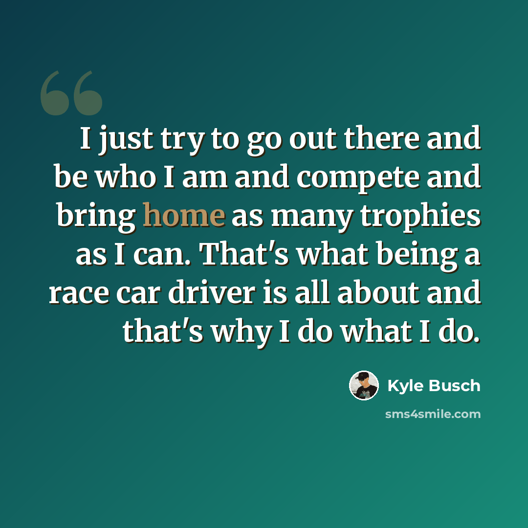 “I just try to go out there and be who I am and compete and bring home as many trophies as I can. That's what being a race car driver is all about and that's why I do what I do.” quote by Kyle Busch