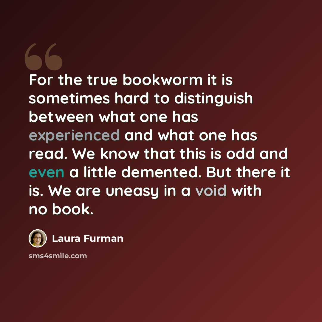 “For the true bookworm it is sometimes hard to distinguish between what one has experienced and what one has read. We know that this is odd and even a little demented. But there it is. We are uneasy in a void with no book.” quote by Laura Furman