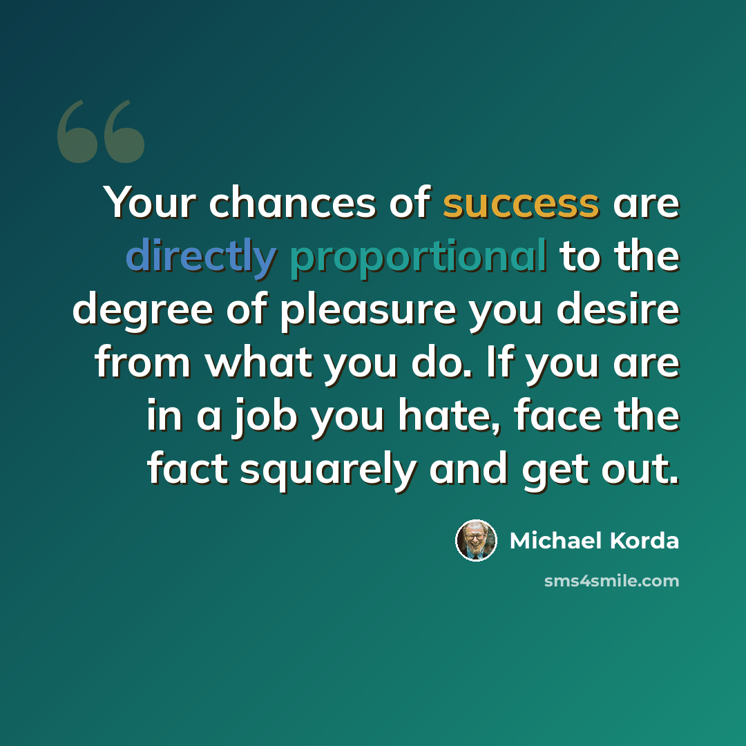 “Your chances of success are directly proportional to the degree of pleasure you desire from what you do. If you are in a job you hate, face the fact squarely and get out.” quote by Michael Korda