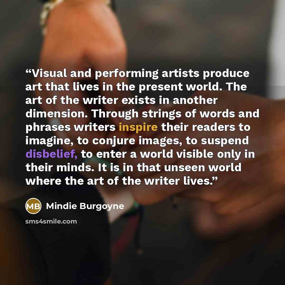 “Visual and performing artists produce art that lives in the present world. The art of the writer exists in another dimension. Through strings of words and phrases writers inspire their readers to imagine, to conjure images, to suspend disbelief, to enter a world visible only in their minds. It is…” quote by Mindie Burgoyne
