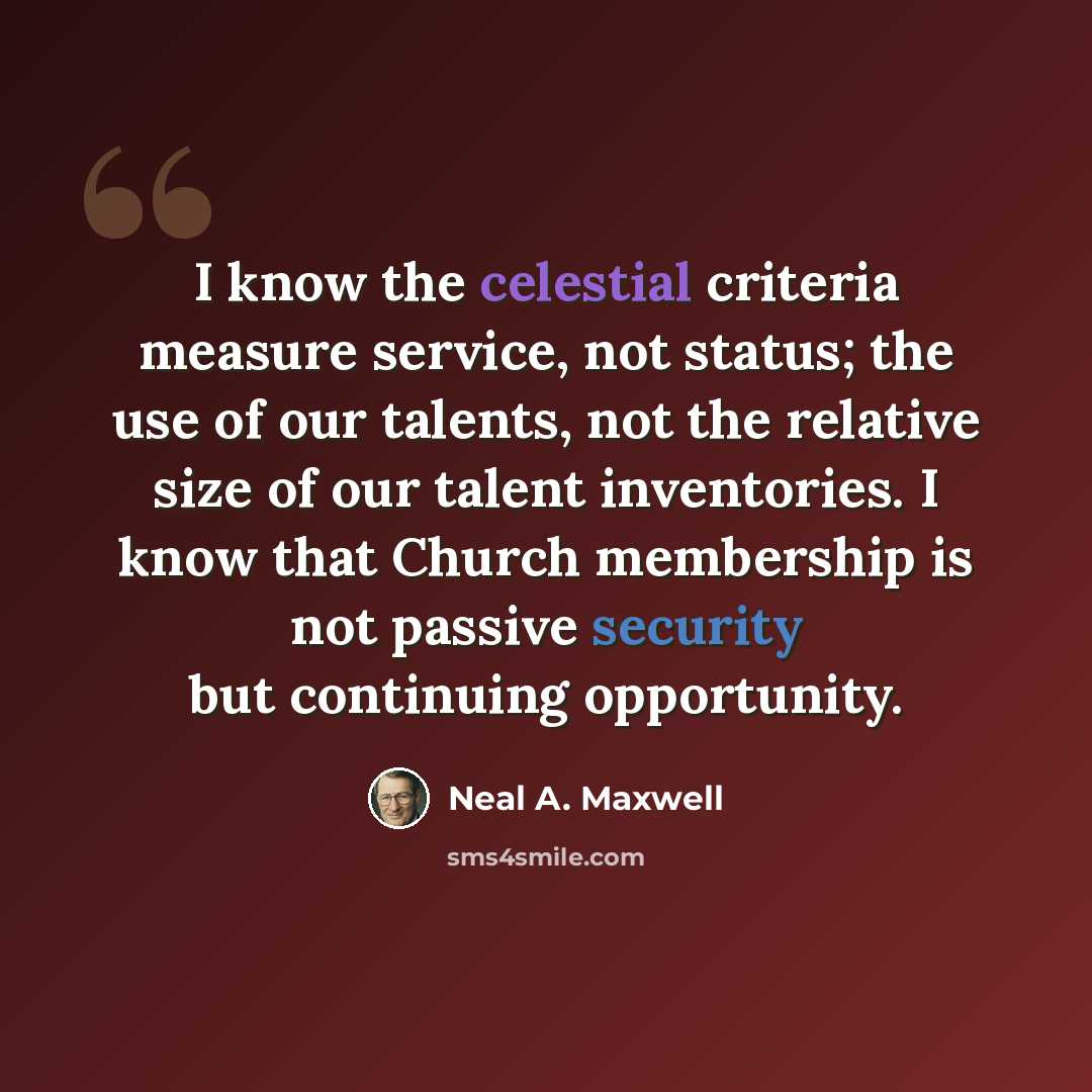 “I know the celestial criteria measure service, not status; the use of our talents, not the relative size of our talent inventories. I know that Church membership is not passive security but continuing opportunity.” quote by Neal A. Maxwell