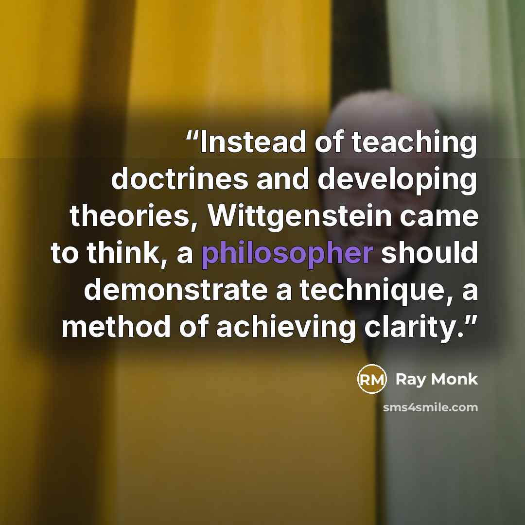 “Instead of teaching doctrines and developing theories, Wittgenstein came to think, a philosopher should demonstrate a technique, a method of achieving clarity.” quote by Ray Monk