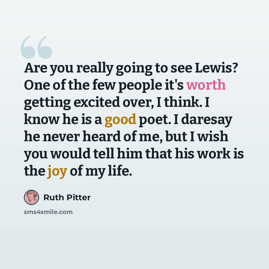 “Are you really going to see Lewis? One of the few people it's worth getting excited over, I think. I know he is a good poet. I daresay he never heard of me, but I wish you would tell him that his work is the joy of my life.” quote by Ruth Pitter