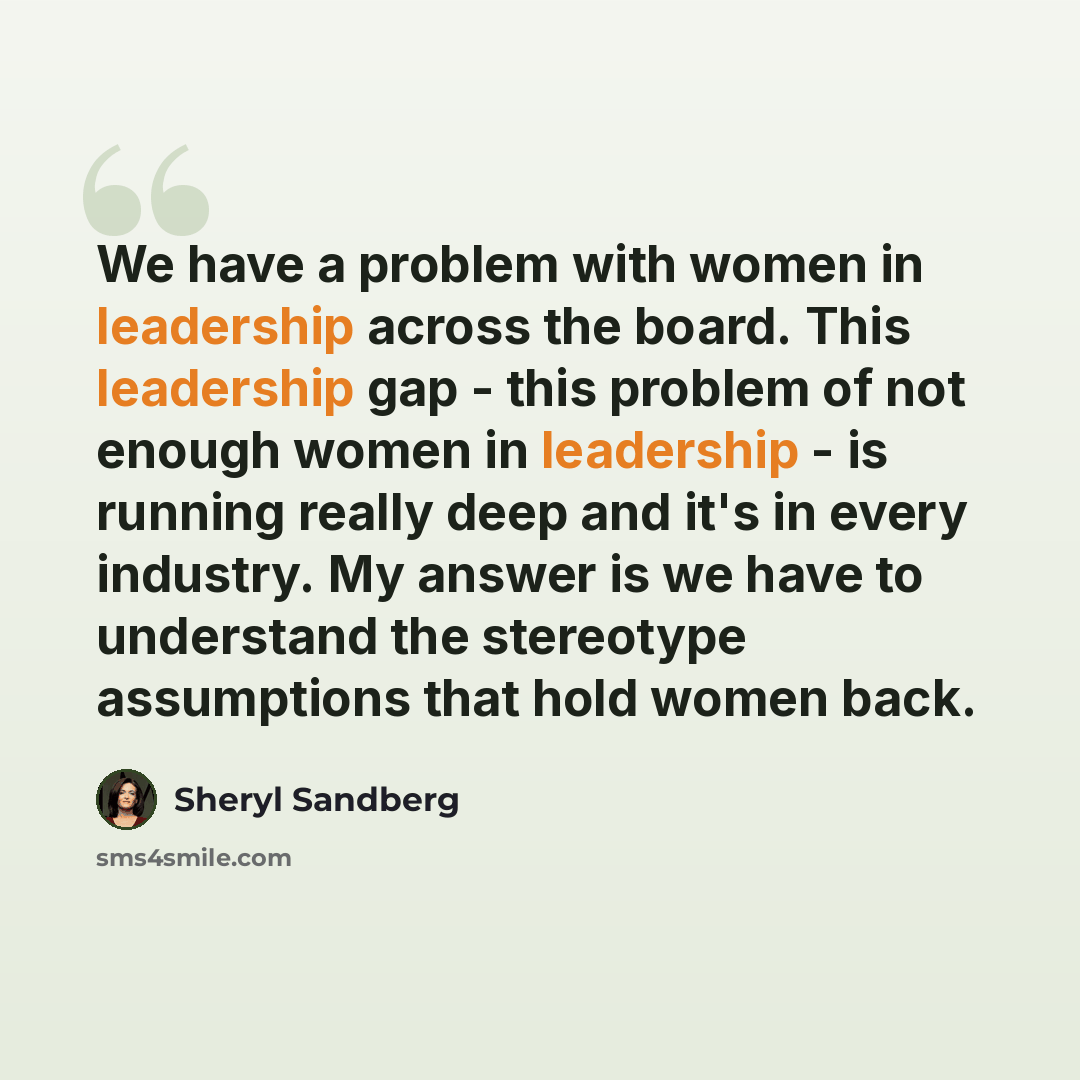 “We have a problem with women in leadership across the board. This leadership gap - this problem of not enough women in leadership - is running really deep and it's in every industry. My answer is we have to understand the stereotype assumptions that hold women back.” quote by Sheryl Sandberg