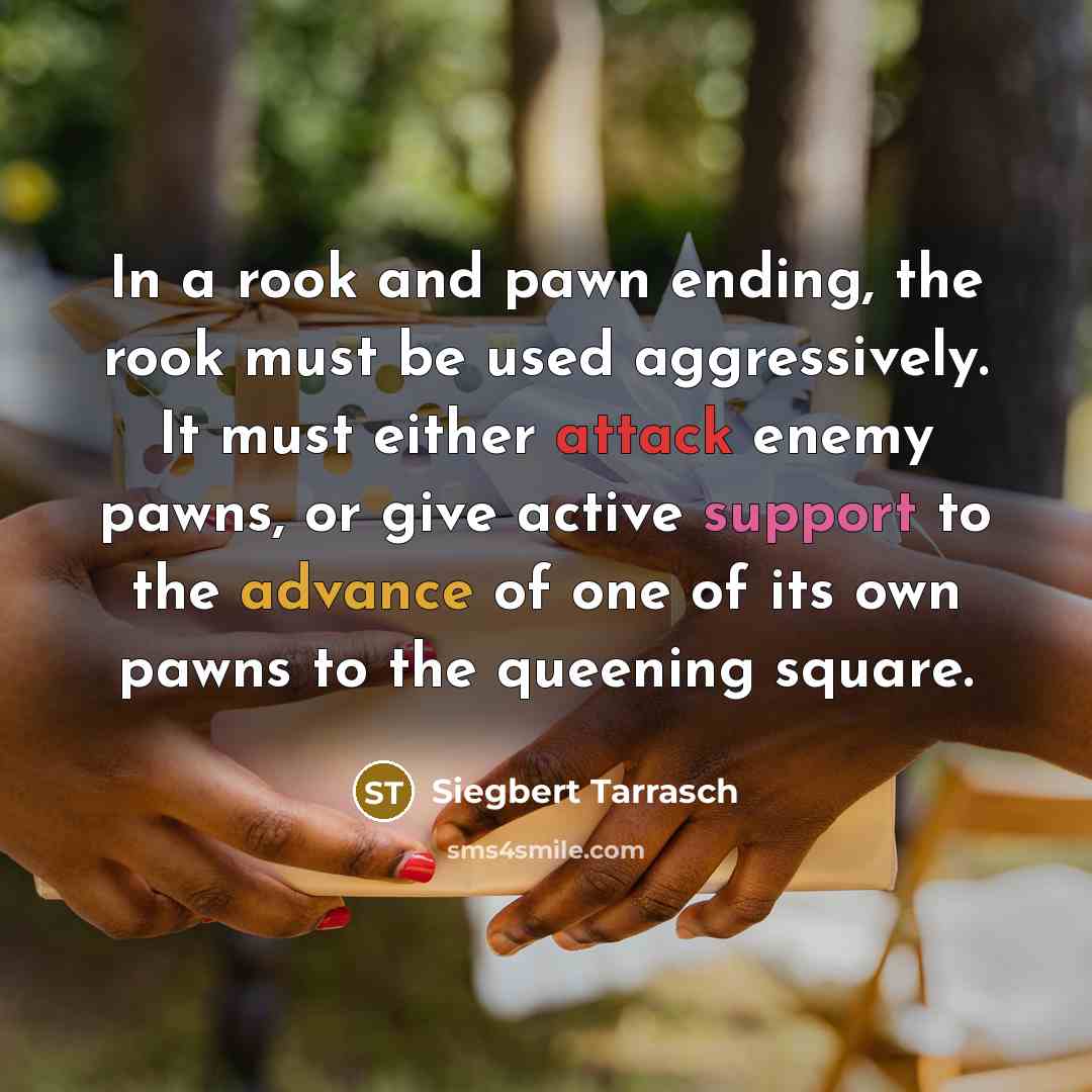 “In a rook and pawn ending, the rook must be used aggressively. It must either attack enemy pawns, or give active support to the advance of one of its own pawns to the queening square.” quote by Siegbert Tarrasch