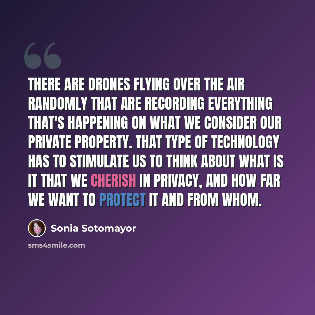 “There are drones flying over the air randomly that are recording everything that's happening on what we consider our private property. That type of technology has to stimulate us to think about what is it that we cherish in privacy, and how far we want to protect it and from whom.” quote by Sonia Sotomayor