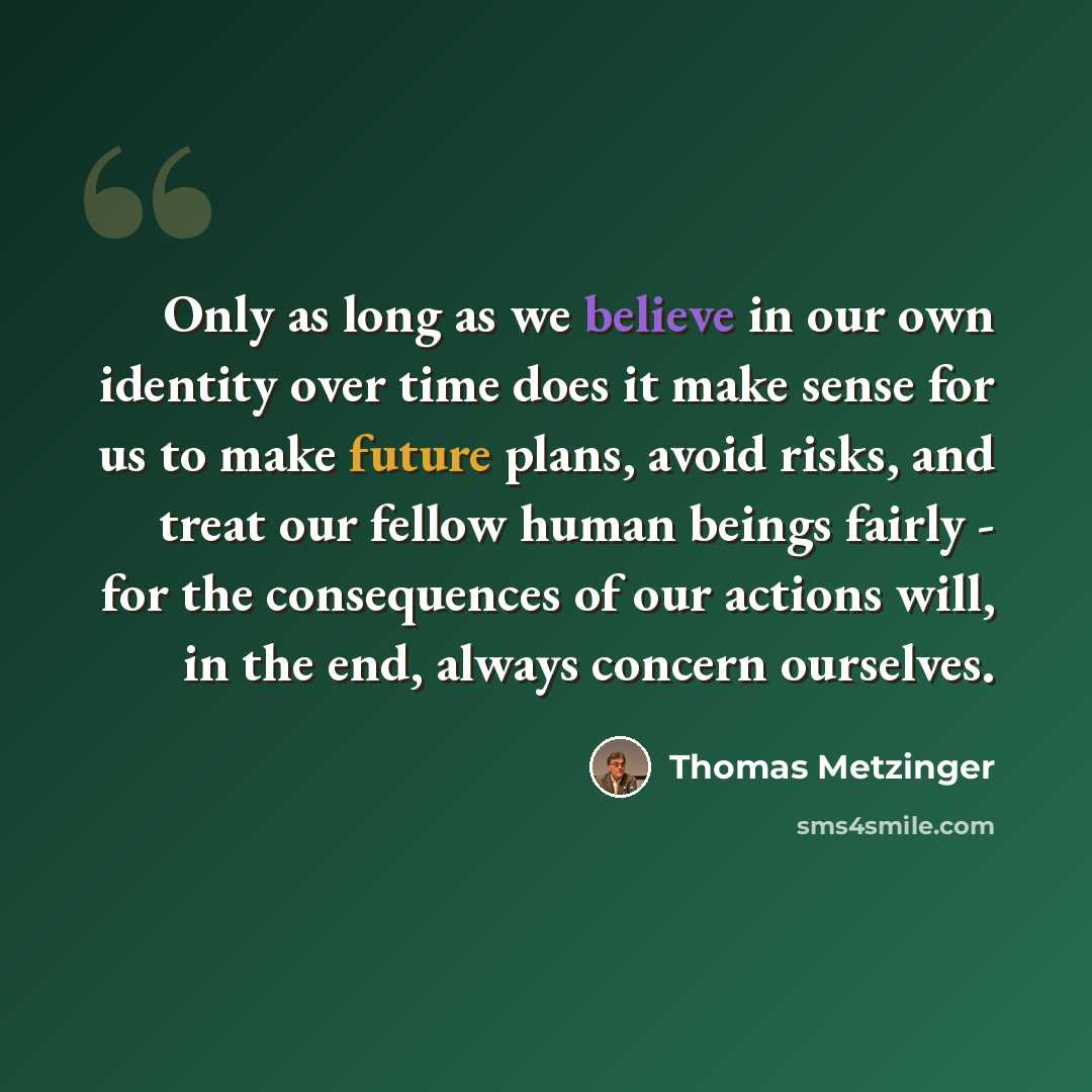 “Only as long as we believe in our own identity over time does it make sense for us to make future plans, avoid risks, and treat our fellow human beings fairly - for the consequences of our actions will, in the end, always concern ourselves.” quote by Thomas Metzinger