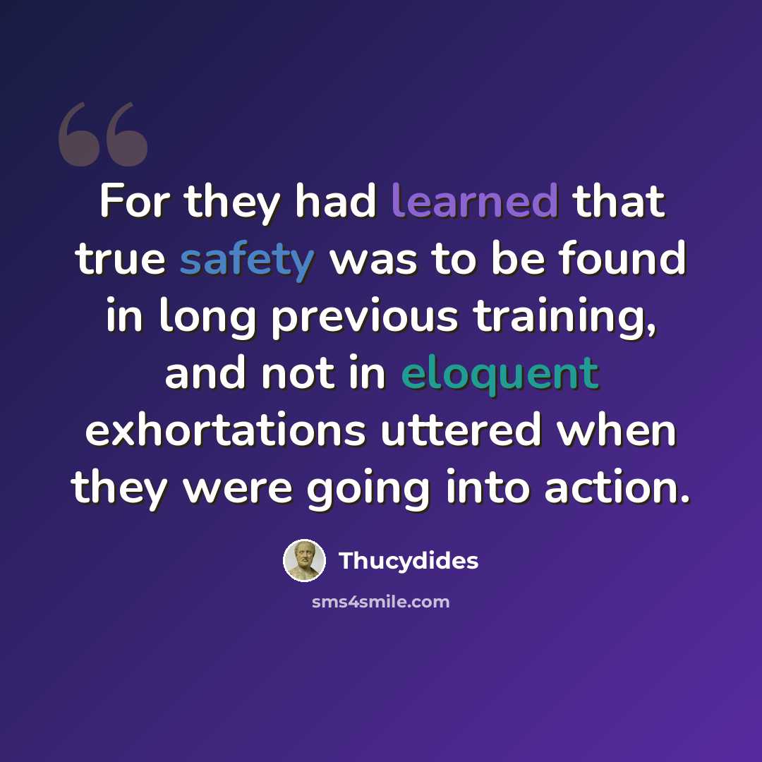 “For they had learned that true safety was to be found in long previous training, and not in eloquent exhortations uttered when they were going into action.” quote by Thucydides
