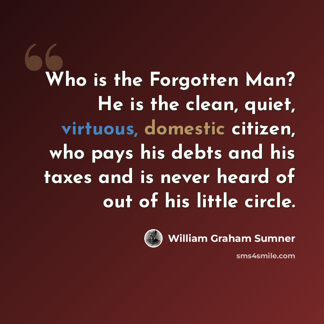 “Who is the Forgotten Man? He is the clean, quiet, virtuous, domestic citizen, who pays his debts and his taxes and is never heard of out of his little circle.” quote by William Graham Sumner