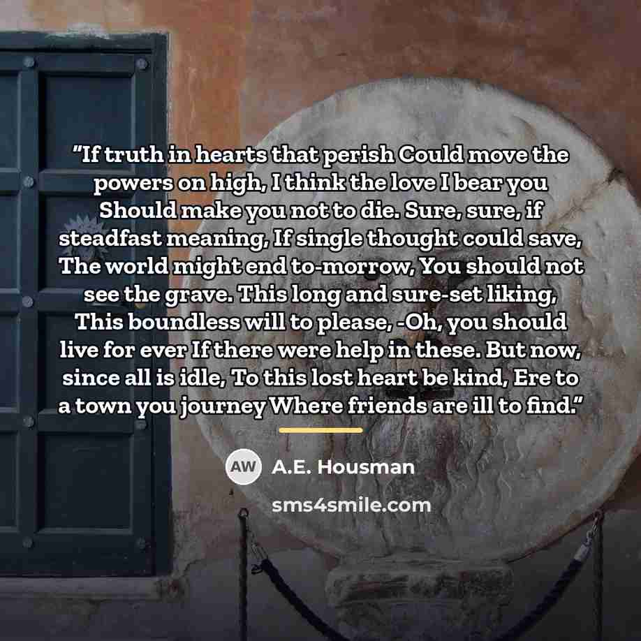 “If truth in hearts that perish Could move the powers on high, I think the love I bear you Should make you not to die. Sure, sure, if steadfast meaning, If single thought could save, The world might end to-morrow, You should not see the grave. This long and sure-set liking, This boundless will to…” quote by A.E. Housman