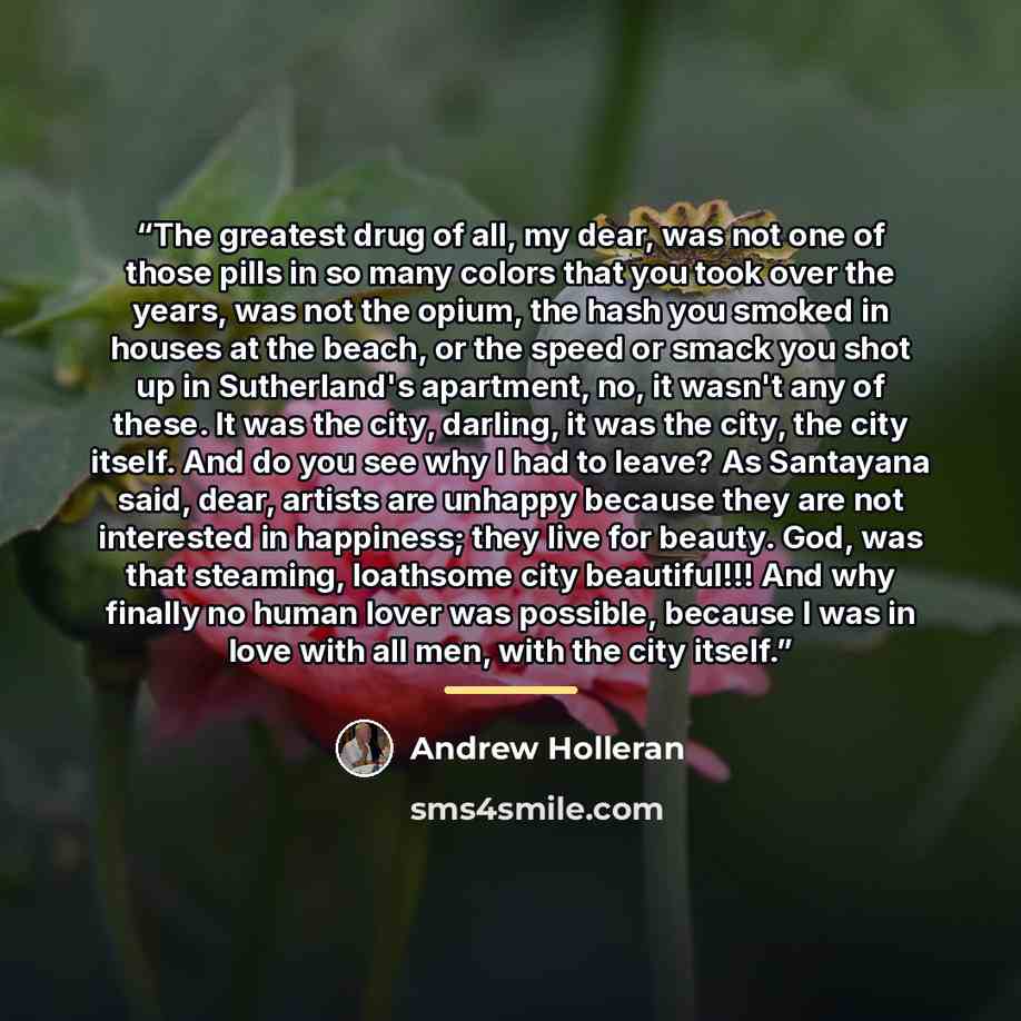 “The greatest drug of all, my dear, was not one of those pills in so many colors that you took over the years, was not the opium, the hash you smoked in houses at the beach, or the speed or smack you shot up in Sutherland's apartment, no, it wasn't any of these. It was the city, darling, it was the…” quote by Andrew Holleran