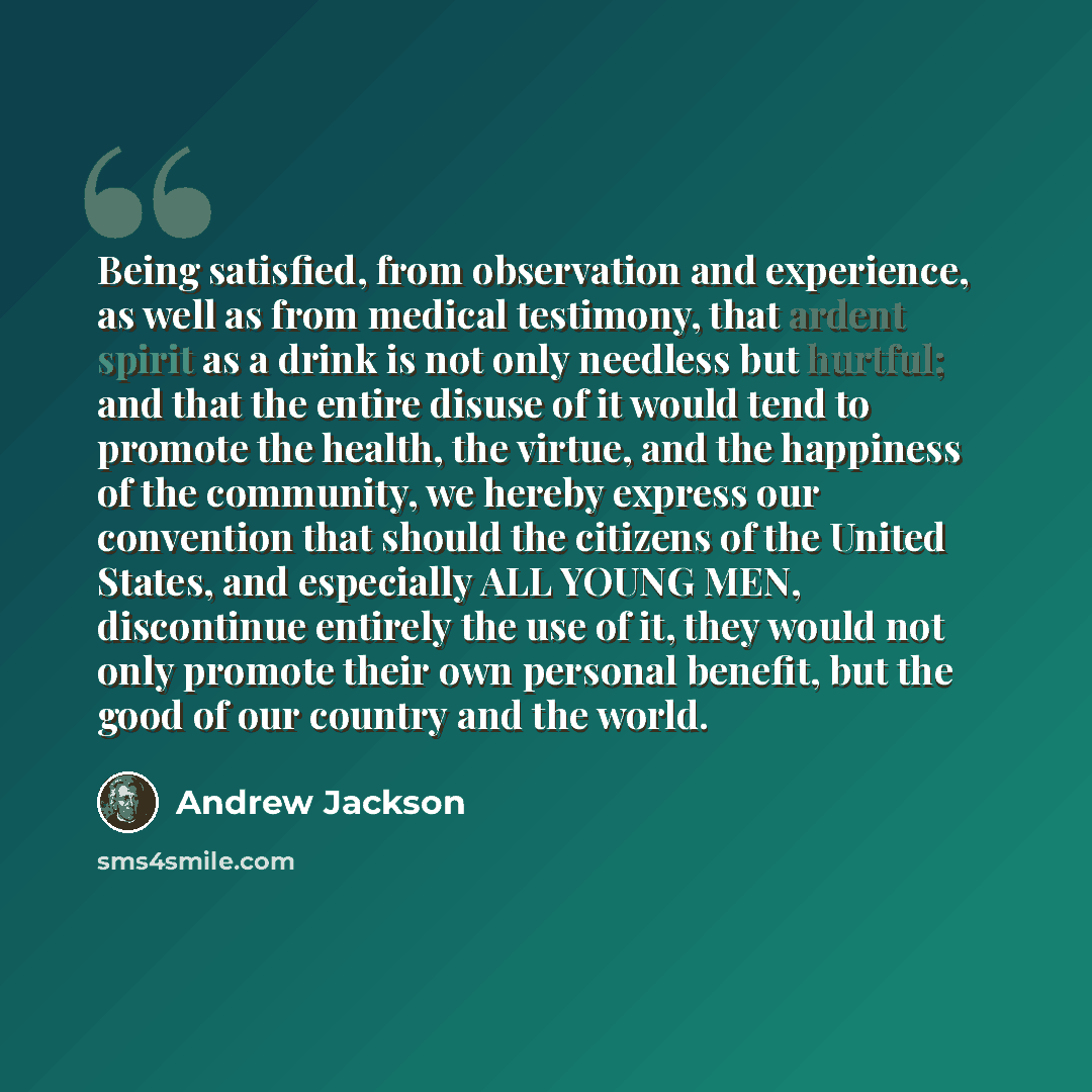 “Being satisfied, from observation and experience, as well as from medical testimony, that ardent spirit as a drink is not only needless but hurtful; and that the entire disuse of it would tend to promote the health, the virtue, and the happiness of the community, we hereby express our convention…” quote by Andrew Jackson