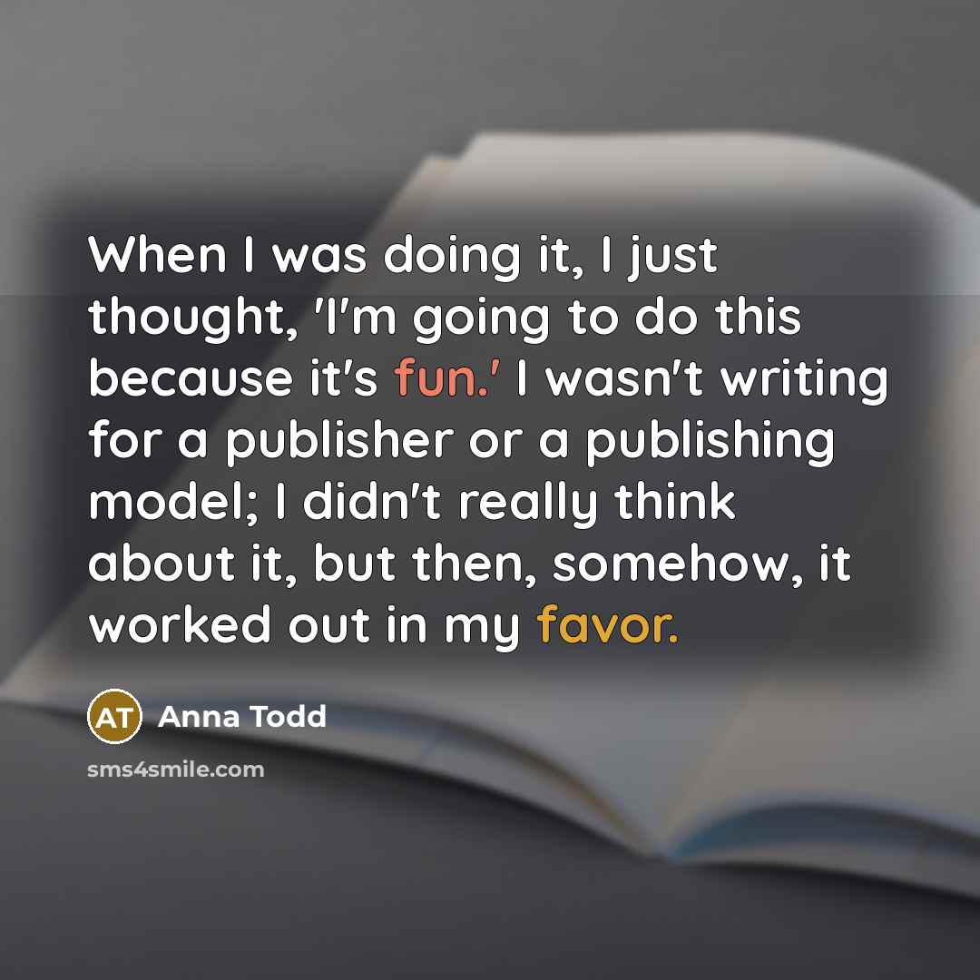 “When I was doing it, I just thought, 'I'm going to do this because it's fun.' I wasn't writing for a publisher or a publishing model; I didn't really think about it, but then, somehow, it worked out in my favor.” quote by Anna Todd