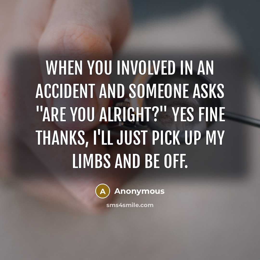 “When you involved in an accident and someone asks "are you alright?" Yes fine thanks, I'll just pick up my limbs and be off.” quote by Anonymous