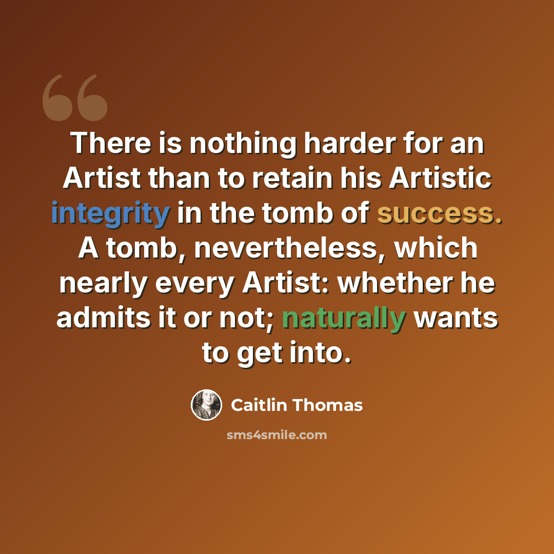 “There is nothing harder for an Artist than to retain his Artistic integrity in the tomb of success. A tomb, nevertheless, which nearly every Artist: whether he admits it or not; naturally wants to get into.” quote by Caitlin Thomas