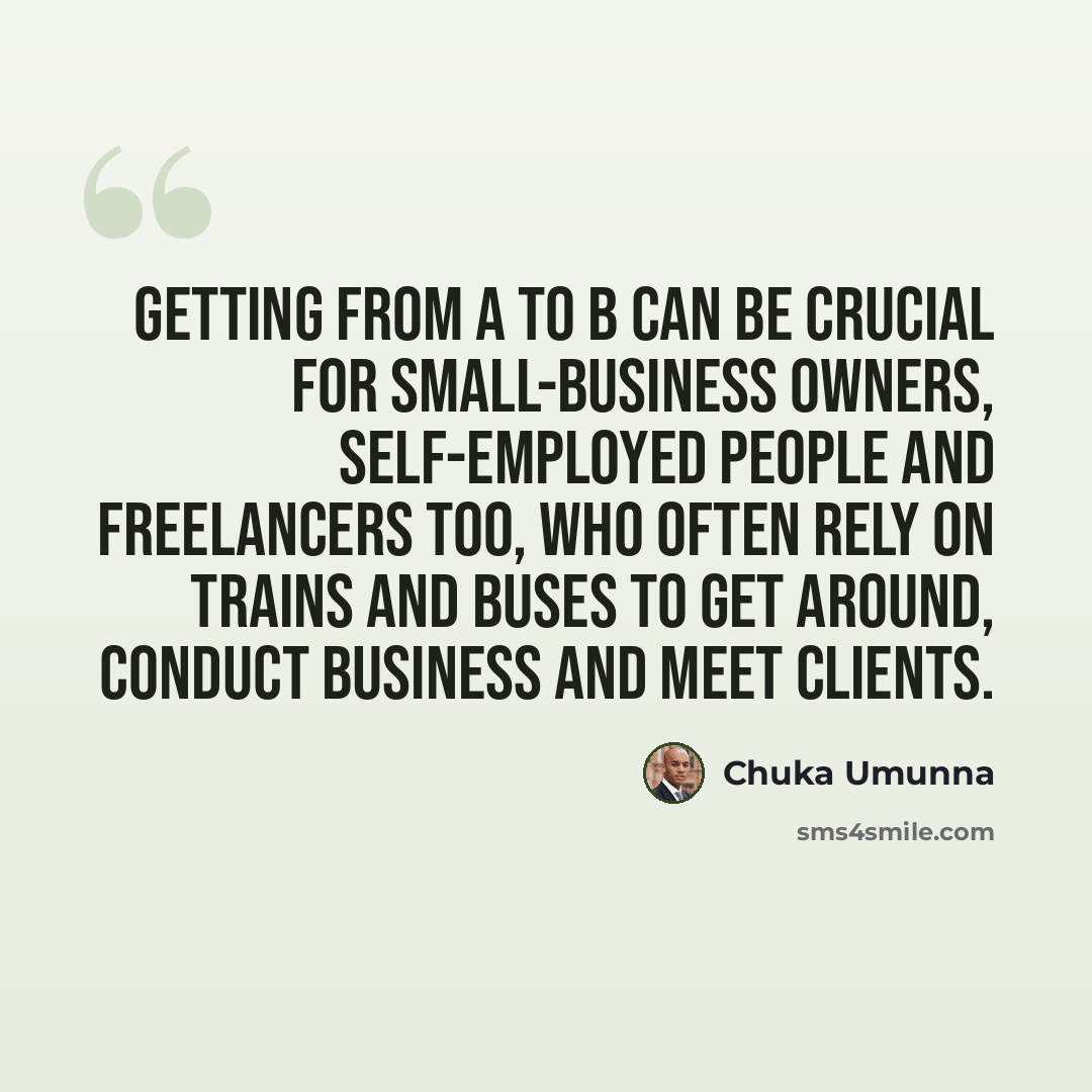 “Getting from A to B can be crucial for small-business owners, self-employed people and freelancers too, who often rely on trains and buses to get around, conduct business and meet clients.” quote by Chuka Umunna