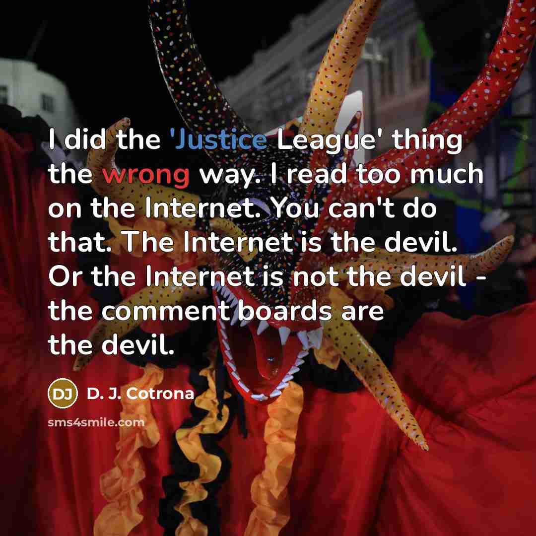 “I did the 'Justice League' thing the wrong way. I read too much on the Internet. You can't do that. The Internet is the devil. Or the Internet is not the devil - the comment boards are the devil.” quote by D. J. Cotrona