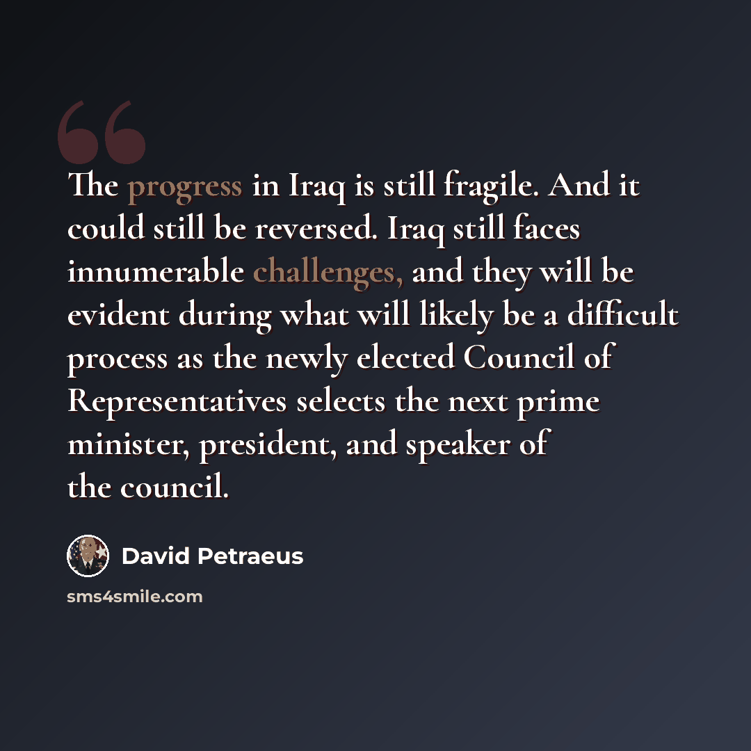 “The progress in Iraq is still fragile. And it could still be reversed. Iraq still faces innumerable challenges, and they will be evident during what will likely be a difficult process as the newly elected Council of Representatives selects the next prime minister, president, and speaker of the…” quote by David Petraeus
