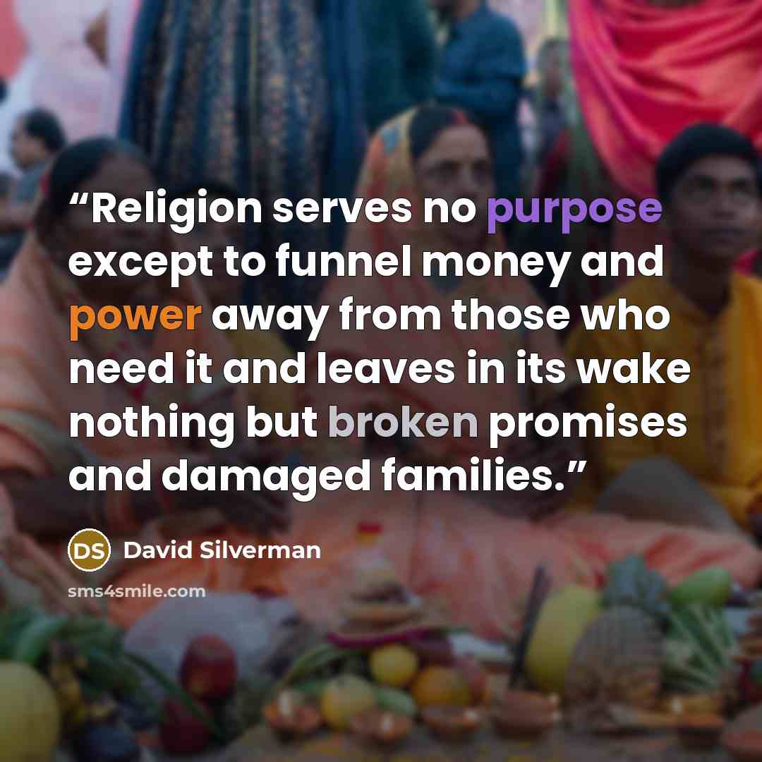 “Religion serves no purpose except to funnel money and power away from those who need it and leaves in its wake nothing but broken promises and damaged families.” quote by David Silverman